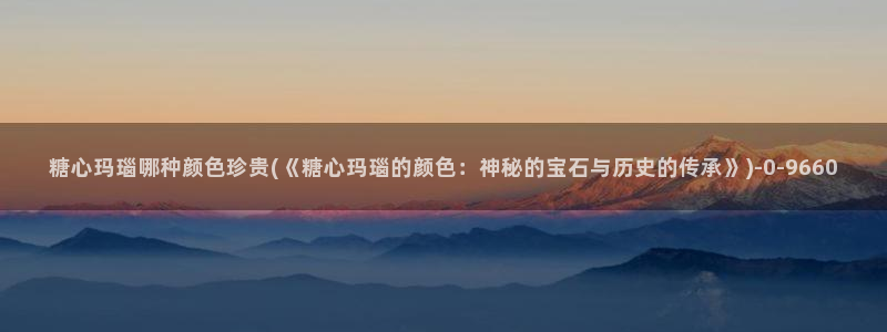 糖心vlog所有作品：糖心玛瑙哪种颜色珍贵(《糖心玛瑙的颜色：神秘的宝石与历史的传承》)
